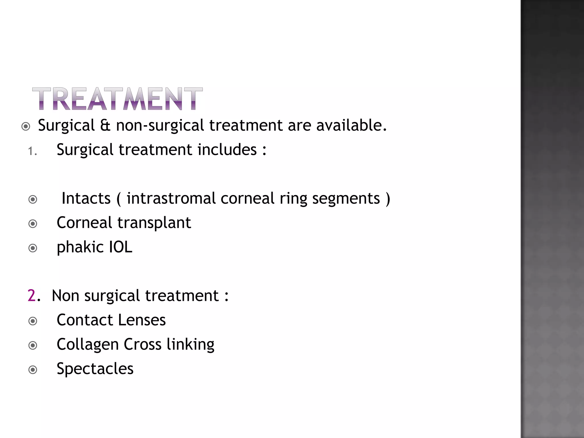  Surgical & non-surgical treatment are available.
1. Surgical treatment includes :
 Intacts ( intrastromal corneal ring segments )
 Corneal transplant
 phakic IOL
2. Non surgical treatment :
 Contact Lenses
 Collagen Cross linking
 Spectacles
 