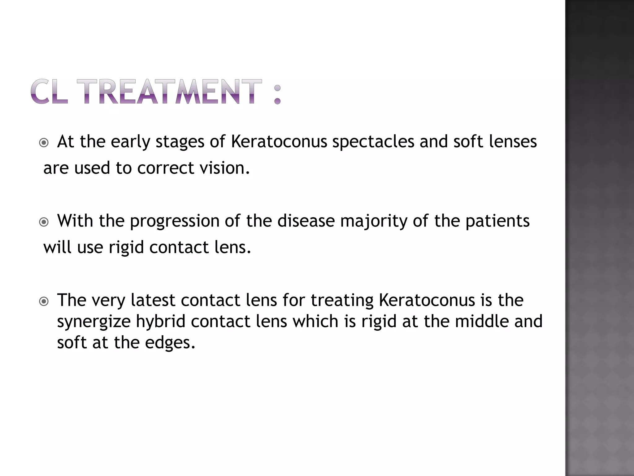  At the early stages of Keratoconus spectacles and soft lenses
are used to correct vision.
 With the progression of the disease majority of the patients
will use rigid contact lens.
 The very latest contact lens for treating Keratoconus is the
synergize hybrid contact lens which is rigid at the middle and
soft at the edges.
 