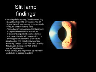 Slit lamp
findings
• Iron ring-(fleischer ring)The Fleischer ring
is a yellow-brown to olive-green ring of
pigment which may or may not completely
surround the base of the cone
-Formed when hemosiderin (iron) pigment
is deposited deep in the epithelium
-Fleischer’s ring often becomes thinner
and more discrete with progression -
Seen approximately 50% of all cases.
-Locating this ring initially may be made
easier by using a cobalt filter and carefully
focusing on the superior half of the
cornea's epithelium.
Once located, the ring should be viewed in
white light to assess its extent.
 