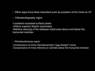 • Other signs have been described such as pulsation of the mires on AT
• Videokeratography signs-
-Localized increased surface power
-Inferior superior dioptric asymmetry
-Relative skewing of the steepest radial axes above and below the
horizontal meridian
• Photokeratoscopy signs-
-Compression of mires inferotemporally (“egg-shaped” mires)
-Compression of mires inferiorly or centrally below the horizontal meridian
 