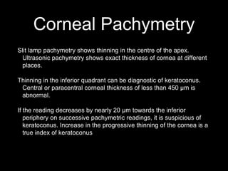 Corneal Pachymetry
Slit lamp pachymetry shows thinning in the centre of the apex.
Ultrasonic pachymetry shows exact thickness of cornea at different
places.
Thinning in the inferior quadrant can be diagnostic of keratoconus.
Central or paracentral corneal thickness of less than 450 µm is
abnormal.
If the reading decreases by nearly 20 µm towards the inferior
periphery on successive pachymetric readings, it is suspicious of
keratoconus. Increase in the progressive thinning of the cornea is a
true index of keratoconus
 