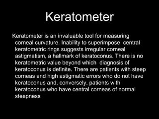 Keratometer
Keratometer is an invaluable tool for measuring
corneal curvature. Inability to superimpose central
keratometric rings suggests irregular corneal
astigmatism, a hallmark of keratoconus. There is no
keratometric value beyond which diagnosis of
keratoconus is definite. There are patients with steep
corneas and high astigmatic errors who do not have
keratoconus and, conversely, patients with
keratoconus who have central corneas of normal
steepness
 