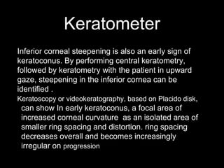 Keratometer
Inferior corneal steepening is also an early sign of
keratoconus. By performing central keratometry,
followed by keratometry with the patient in upward
gaze, steepening in the inferior cornea can be
identified .
Keratoscopy or videokeratography, based on Placido disk,
can show In early keratoconus, a focal area of
increased corneal curvature as an isolated area of
smaller ring spacing and distortion. ring spacing
decreases overall and becomes increasingly
irregular on progression
 