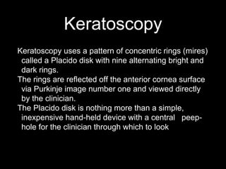 Keratoscopy
Keratoscopy uses a pattern of concentric rings (mires)
called a Placido disk with nine alternating bright and
dark rings.
The rings are reflected off the anterior cornea surface
via Purkinje image number one and viewed directly
by the clinician.
The Placido disk is nothing more than a simple,
inexpensive hand-held device with a central peep-
hole for the clinician through which to look
 