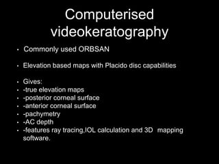 Computerised
videokeratography
• Commonly used ORBSAN
• Elevation based maps with Placido disc capabilities
• Gives:
• -true elevation maps
• -posterior corneal surface
• -anterior corneal surface
• -pachymetry
• -AC depth
• -features ray tracing,IOL calculation and 3D mapping
software.
 