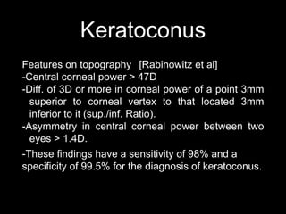 Keratoconus
Features on topography [Rabinowitz et al]
-Central corneal power > 47D
-Diff. of 3D or more in corneal power of a point 3mm
superior to corneal vertex to that located 3mm
inferior to it (sup./inf. Ratio).
-Asymmetry in central corneal power between two
eyes > 1.4D.
-These findings have a sensitivity of 98% and a
specificity of 99.5% for the diagnosis of keratoconus.
 