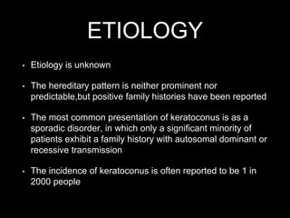 ETIOLOGY
• Etiology is unknown
• The hereditary pattern is neither prominent nor
predictable,but positive family histories have been reported
• The most common presentation of keratoconus is as a
sporadic disorder, in which only a significant minority of
patients exhibit a family history with autosomal dominant or
recessive transmission
• The incidence of keratoconus is often reported to be 1 in
2000 people
 