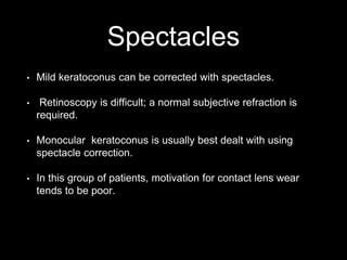 Spectacles
• Mild keratoconus can be corrected with spectacles.
• Retinoscopy is difficult; a normal subjective refraction is
required.
• Monocular keratoconus is usually best dealt with using
spectacle correction.
• In this group of patients, motivation for contact lens wear
tends to be poor.
 