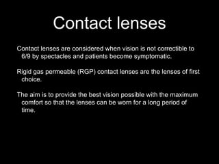 Contact lenses
Contact lenses are considered when vision is not correctible to
6/9 by spectacles and patients become symptomatic.
Rigid gas permeable (RGP) contact lenses are the lenses of first
choice.
The aim is to provide the best vision possible with the maximum
comfort so that the lenses can be worn for a long period of
time.
 