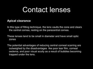 Contact lenses
Apical clearance
In this type of fitting technique, the lens vaults the cone and clears
the central cornea, resting on the paracentral cornea.
These lenses tend to be small in diameter and have small optic
zones
The potential advantages of reducing central corneal scarring are
outweighed by the disadvantages like poor tear film, corneal
oedema, and poor visual acuity as a result of bubbles becoming
trapped under the lens.
 