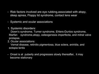 • Risk factors involved are eye rubbing,associated with atopy,
sleep apnea, Floppy lid syndrome, contact lens wear
• Systemic and ocular associations
1. Systemic disorders:
Down’s syndrome, Turner syndrome, Ehlers-Dunlos syndrome,
Marfan syndrome,atopy, osteogenesis imperfecta, and mitral valve
prolapse.
2. Ocular associations:
Vernal disease, retinitis pigmentosa, blue sclera, aniridia, and
ectopia lentis
• Onset is at puberty and progresses slowly thereafter, it may
become stationary
 