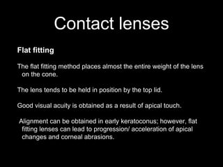 Contact lenses
Flat fitting
The flat fitting method places almost the entire weight of the lens
on the cone.
The lens tends to be held in position by the top lid.
Good visual acuity is obtained as a result of apical touch.
Alignment can be obtained in early keratoconus; however, flat
fitting lenses can lead to progression/ acceleration of apical
changes and corneal abrasions.
This type of fitting is useful where the apex of the cone is displaced
 