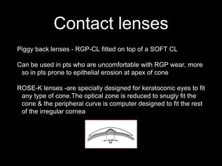 Contact lenses
Piggy back lenses - RGP-CL fitted on top of a SOFT CL
Can be used in pts who are uncomfortable with RGP wear, more
so in pts prone to epithelial erosion at apex of cone
ROSE-K lenses -are specially designed for keratoconic eyes to fit
any type of cone.The optical zone is reduced to snugly fit the
cone & the peripheral curve is computer designed to fit the rest
of the irregular cornea
 