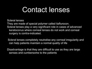 Contact lenses
Scleral lenses
They are made of special polymer called itaflurocon.
Scleral lenses play a very significant role in cases of advanced
keratoconus where corneal lenses do not work and corneal
surgery is contra-indicated.
Scleral lenses completely neutralise any corneal irregularity and
can help patients maintain a normal quality of life
Disadvantage is that they are difficult to use as they are large
senses and cumbersome to the patients
 