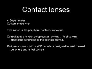 Contact lenses
• Soper lenses
Custom made lens
Two zones in the peripheral posterior curvature
Central zone : to vault steep central cornea .It is of varying
steepness depending of the patients cornea.
Peripheral zone is with a 45D curvature designed to vault the mid
periphery and limbal cornea
 