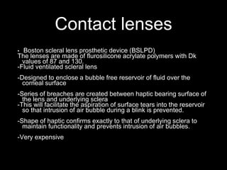 Contact lenses
• Boston scleral lens prosthetic device (BSLPD)
The lenses are made of flurosilicone acrylate polymers with Dk
values of 87 and 130.
-Fluid ventilated scleral lens
-Designed to enclose a bubble free reservoir of fluid over the
corneal surface
-Series of breaches are created between haptic bearing surface of
the lens and underlying sclera
-This will facilitate the aspiration of surface tears into the reservoir
so that intrusion of air bubble during a blink is prevented.
-Shape of haptic confirms exactly to that of underlying sclera to
maintain functionality and prevents intrusion of air bubbles.
-Very expensive
 