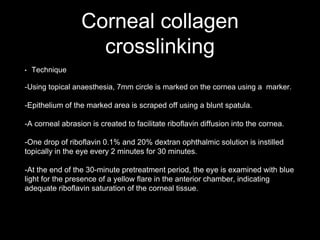Corneal collagen
crosslinking
• Technique
-Using topical anaesthesia, 7mm circle is marked on the cornea using a marker.
-Epithelium of the marked area is scraped off using a blunt spatula.
-A corneal abrasion is created to facilitate riboflavin diffusion into the cornea.
-One drop of riboflavin 0.1% and 20% dextran ophthalmic solution is instilled
topically in the eye every 2 minutes for 30 minutes.
-At the end of the 30-minute pretreatment period, the eye is examined with blue
light for the presence of a yellow flare in the anterior chamber, indicating
adequate riboflavin saturation of the corneal tissue.
 