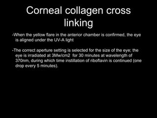 Corneal collagen cross
linking
-When the yellow flare in the anterior chamber is confirmed, the eye
is aligned under the UV-A light
-The correct aperture setting is selected for the size of the eye; the
eye is irradiated at 3Mw/cm2 for 30 minutes at wavelength of
370nm, during which time instillation of riboflavin is continued (one
drop every 5 minutes).
 
