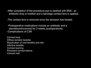 -After completion of the procedure,eye is washed with BSS , an
antibiotic drop is instilled and a bandage contact lens is applied.
-The contact lens is removed once the abrasion has healed.
-Postoperative medications include an antibiotic and a
steroid(controversial) for 2 weeks postoperatively.
-Complications of C3R
Corneal haze
Diffuse lamellar keratitis
Reactivation of viral keratitis and iritis
Infective keratitis
Corneal scarring
Persistent corneal edema
Corneal melt
 