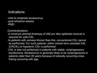 -mild to moderate keratoconus
-post refractive ectasia
-PMD
Contraindications
-A minimum stromal thickness of 400 μm after epithelial removal is
required for safe CXL.
-In patients with corneas thinner than this, conventional CXL cannot
be performed. For such patients, either contact lens–assisted CXL
(CACXL) or hypotonic CXL is performed.
-CXL is also not performed in patients with stable, nonprogressive
keratoconus. Keratoconus is generally likely to be nonprogressive in
patients older than 35 years because of naturally occurring cross-
linking occurring with age.
Indications
 