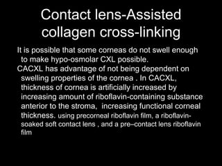 Contact lens-Assisted
collagen cross-linking
It is possible that some corneas do not swell enough
to make hypo-osmolar CXL possible.
CACXL has advantage of not being dependent on
swelling properties of the cornea . In CACXL,
thickness of cornea is artificially increased by
increasing amount of riboflavin-containing substance
anterior to the stroma, increasing functional corneal
thickness. using precorneal riboflavin film, a riboflavin-
soaked soft contact lens , and a pre–contact lens riboflavin
film
 