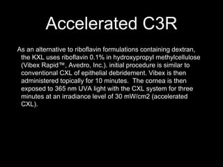 Accelerated C3R
As an alternative to riboflavin formulations containing dextran,
the KXL uses riboflavin 0.1% in hydroxypropyl methylcellulose
(Vibex Rapid™, Avedro, Inc.). initial procedure is similar to
conventional CXL of epithelial debridement. Vibex is then
administered topically for 10 minutes. The cornea is then
exposed to 365 nm UVA light with the CXL system for three
minutes at an irradiance level of 30 mW/cm2 (accelerated
CXL).
 