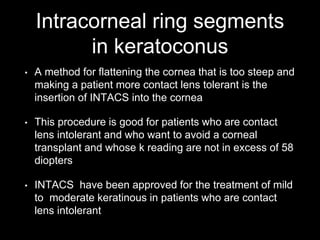 Intracorneal ring segments
in keratoconus
• A method for flattening the cornea that is too steep and
making a patient more contact lens tolerant is the
insertion of INTACS into the cornea
• This procedure is good for patients who are contact
lens intolerant and who want to avoid a corneal
transplant and whose k reading are not in excess of 58
diopters
• INTACS have been approved for the treatment of mild
to moderate keratinous in patients who are contact
lens intolerant
 