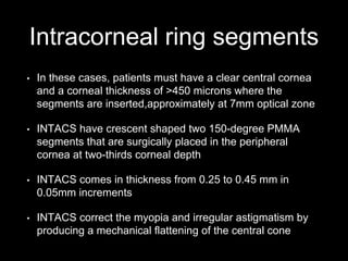 Intracorneal ring segments
• In these cases, patients must have a clear central cornea
and a corneal thickness of >450 microns where the
segments are inserted,approximately at 7mm optical zone
• INTACS have crescent shaped two 150-degree PMMA
segments that are surgically placed in the peripheral
cornea at two-thirds corneal depth
• INTACS comes in thickness from 0.25 to 0.45 mm in
0.05mm increments
• INTACS correct the myopia and irregular astigmatism by
producing a mechanical flattening of the central cone
 