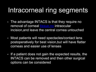 Intracorneal ring segments
• The advantage INTACS is that they require no
removal of corneal tissue.no intraocular
incision,and leave the central cornea untouched
• Most patients will need spectacles/contact lens
postoperatively for best vision,but will have flatter
corneas and easier use of lenses
• If a patient does not gain the expected results, the
INTACS can be removed and then other surgical
options can be considered
 