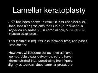 Lamellar keratoplasty
-LKP has been shown to result in less endothelial cell
loss, less IOP problems than PKP , a reduction in
rejection episodes, &, in some cases, a reduction of
induced astigmatism.
-This technique requires less recovery time, and poses
less chance for corneal graft rejection or failure.
-However, while some series have achieved
comparable visual outcomes, others have
demonstrated that penetrating techniques
slightly outperform deep lamellar procedure.
 