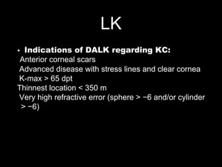 LK
• Indications of DALK regarding KC:
Anterior corneal scars
Advanced disease with stress lines and clear cornea
K-max > 65 dpt
Thinnest location < 350 m
Very high refractive error (sphere > −6 and/or cylinder
> −6)
 