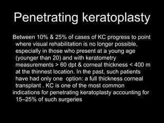 Penetrating keratoplasty
Between 10% & 25% of cases of KC progress to point
where visual rehabilitation is no longer possible,
especially in those who present at a young age
(younger than 20) and with keratometry
measurements > 60 dpt & corneal thickness < 400 m
at the thinnest location. In the past, such patients
have had only one option: a full thickness corneal
transplant . KC is one of the most common
indications for penetrating keratoplasty accounting for
15–25% of such surgeries
 