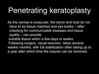 Penetrating keratoplasty
As the cornea is avascular, the donor and host do not
have to be tissue matched and eye banks – after
checking for communicable diseases and tissue
quality – can provide
suitable tissue within a few days or weeks.
Following surgery, visual recovery takes several
weeks/ months, with full stabilization often taking up to
a year after which time the sutures can be removed.
 