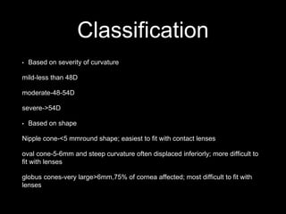Classification
• Based on severity of curvature
mild-less than 48D
moderate-48-54D
severe->54D
• Based on shape
Nipple cone-<5 mmround shape; easiest to fit with contact lenses
oval cone-5-6mm and steep curvature often displaced inferiorly; more difficult to
fit with lenses
globus cones-very large>6mm,75% of cornea affected; most difficult to fit with
lenses
 