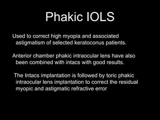 Phakic IOLS
Used to correct high myopia and associated
astigmatism of selected keratoconus patients.
Anterior chamber phakic intraocular lens have also
been combined with intacs with good results.
The Intacs implantation is followed by toric phakic
intraocular lens implantation to correct the residual
myopic and astigmatic refractive error
 