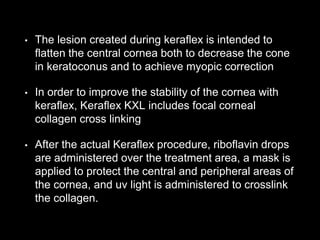 • The lesion created during keraflex is intended to
flatten the central cornea both to decrease the cone
in keratoconus and to achieve myopic correction
• In order to improve the stability of the cornea with
keraflex, Keraflex KXL includes focal corneal
collagen cross linking
• After the actual Keraflex procedure, riboflavin drops
are administered over the treatment area, a mask is
applied to protect the central and peripheral areas of
the cornea, and uv light is administered to crosslink
the collagen.
 