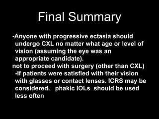 Final Summary
-Anyone with progressive ectasia should
undergo CXL no matter what age or level of
vision (assuming the eye was an
appropriate candidate).
not to proceed with surgery (other than CXL)
-If patients were satisfied with their vision
with glasses or contact lenses. ICRS may be
considered. phakic IOLs should be used
less often
 