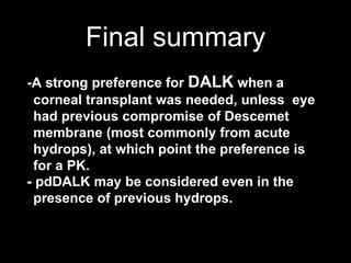 Final summary
-A strong preference for DALK when a
corneal transplant was needed, unless eye
had previous compromise of Descemet
membrane (most commonly from acute
hydrops), at which point the preference is
for a PK.
- pdDALK may be considered even in the
presence of previous hydrops.
 