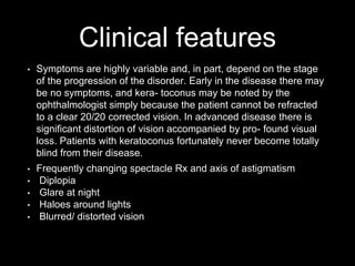 Clinical features
• Symptoms are highly variable and, in part, depend on the stage
of the progression of the disorder. Early in the disease there may
be no symptoms, and kera- toconus may be noted by the
ophthalmologist simply because the patient cannot be refracted
to a clear 20/20 corrected vision. In advanced disease there is
significant distortion of vision accompanied by pro- found visual
loss. Patients with keratoconus fortunately never become totally
blind from their disease.
• Frequently changing spectacle Rx and axis of astigmatism
• Diplopia
• Glare at night
• Haloes around lights
• Blurred/ distorted vision
 