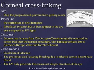 Aim
• Stop the progression & prevent from getting worse
Procedure
• the epithelium is first disrupted
• Riboflavin (vitamin B2) is then applied to the eye
• eye is exposed to UV light
Outcomes
• Success rate is more than 95% for epi-off treatment(epi is removed by
cotton bud then the normal procedure. thin bandage contact lens is
placed on the eye at the end for 24–72 hours)
Complications
• Small risk of infection
• The procedure don’t causing bleeding due to affected cornea dosent have
blood
• The UV only penetrate the cornea not deeper structure of the eye
Corneal cross-linking
Source: https://visioneyeinstitute.com.au
 