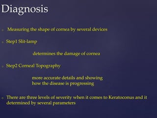 o Measuring the shape of cornea by several devices
o Step1 Slit-lamp
determines the damage of cornea
o Step2 Corneal Topography
more accurate details and showing
how the disease is progressing
Diagnosis
o There are three levels of severity when it comes to Keratoconus and it
determined by several parameters
 
