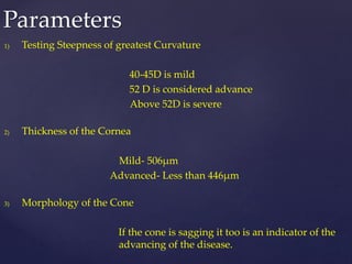 1) Testing Steepness of greatest Curvature
40-45D is mild
52 D is considered advance
Above 52D is severe
2) Thickness of the Cornea
Mild- 506µm
Advanced- Less than 446µm
3) Morphology of the Cone
If the cone is sagging it too is an indicator of the
advancing of the disease.
Parameters
 