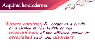 Acquired keratoderma
more common & occurs as a result
of a change in the health or the
environment of the affected person or
associated with skin disorders
 