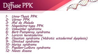 Diffuse PPK
1. Unna-Thost PPK
2. Vörner PPK
3. Mal de Meleda
4. Nagashima-type PPK
5. Vohwinkel syndrome
6. Bart-Pumphrey syndrome
7. Loricrin keratoderma
8. Clouston syndrome (Hidrotic ectodermal dysplasia)
9. Olmsted syndrome
10. Huriez syndrome
11. Papillon-Lefèvre syndrome
12. Naxos disease
 