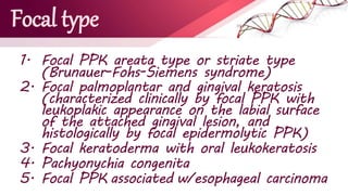 Focal type
1. Focal PPK areata type or striate type
(Brunauer-Fohs-Siemens syndrome)
2. Focal palmoplantar and gingival keratosis
(characterized clinically by focal PPK with
leukoplakic appearance on the labial surface
of the attached gingival lesion, and
histologically by focal epidermolytic PPK)
3. Focal keratoderma with oral leukokeratosis
4. Pachyonychia congenita
5. Focal PPK associated w/esophageal carcinoma
 