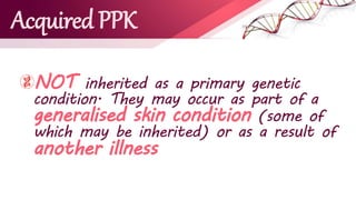Acquired PPK
NOT inherited as a primary genetic
condition. They may occur as part of a
generalised skin condition (some of
which may be inherited) or as a result of
another illness
 