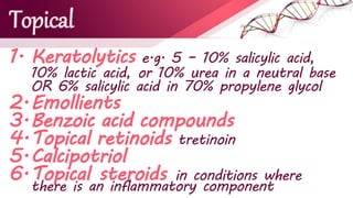 Topical
1. Keratolytics e.g. 5 – 10% salicylic acid,
10% lactic acid, or 10% urea in a neutral base
OR 6% salicylic acid in 70% propylene glycol
2.Emollients
3.Benzoic acid compounds
4.Topical retinoids tretinoin
5.Calcipotriol
6.Topical steroids in conditions where
there is an inflammatory component
 