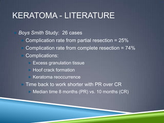 KERATOMA - LITERATURE
 Boys Smith Study: 26 cases
   Complication rate from partial resection = 25%
   Complication rate from complete resection = 74%
   Complications:
      Excess granulation tissue
      Hoof crack formation
      Keratoma reoccurrence
   Time back to work shorter with PR over CR
      Median time 8 months (PR) vs. 10 months (CR)
 