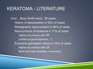 KERATOMA - LITERATURE
 Cont… Boys Smith study: 26 cases
   History of abscessation in 92% of cases
   Radiographic signs present in 96% of cases
   Reoccurrence of keratoma in 11% of cases
      Higher occurrence with PR
      Limited surgical exposure…?
   Excessive granulation tissue in 32% of cases
      Higher occurrence with CR
      More hoof wall instability / movement
 
