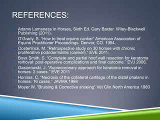 REFERENCES:
 Adams Lameness in Horses, Sixth Ed. Gary Baxter. Wiley-Blackwell
    Publishing (2011).
   O‟Grady, S. “How to treat equine canker“ American Association of
    Equine Practitioner Proceedings. Denver, CO. 1994.
   Oosterlinck, M. “Retrospective study on 30 horses with chronic
    proliferative pododermatitis (canker).” EVE 2011.
   Boys Smith, S. “Complete and partial hoof wall resection for keratoma
    removal: post-operative complications and final outcome.” EVJ 2006.
   Gasiorowski, J. “Supracoronary approach for keratoma removal in
    horses: 2 cases.” EVE 2011
   Honnas, C. “Necrosis of the collateral cartilage of the distal phalanx in
    horses: 16 cases.” JAVMA 1988
   Moyer W. “Bruising & Corrective shoeing” Vet Clin North America 1980
 